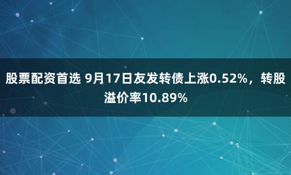 股票配资首选 9月17日友发转债上涨0.52%，转股溢价率10.89%