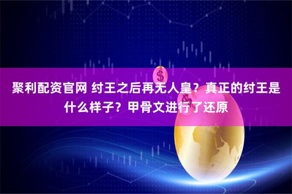 聚利配资官网 纣王之后再无人皇？真正的纣王是什么样子？甲骨文进行了还原