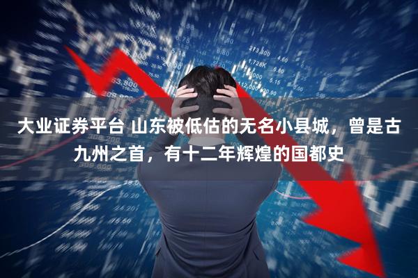 大业证券平台 山东被低估的无名小县城，曾是古九州之首，有十二年辉煌的国都史