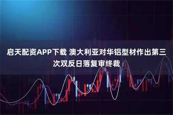 启天配资APP下载 澳大利亚对华铝型材作出第三次双反日落复审终裁