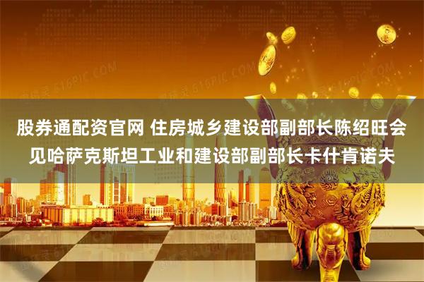 股券通配资官网 住房城乡建设部副部长陈绍旺会见哈萨克斯坦工业和建设部副部长卡什肯诺夫
