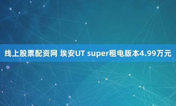 线上股票配资网 埃安UT super租电版本4.99万元