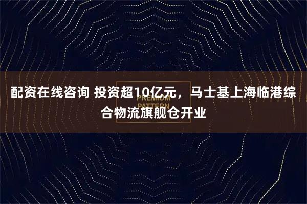 配资在线咨询 投资超10亿元,马士基上海临港综合物流旗舰仓开业