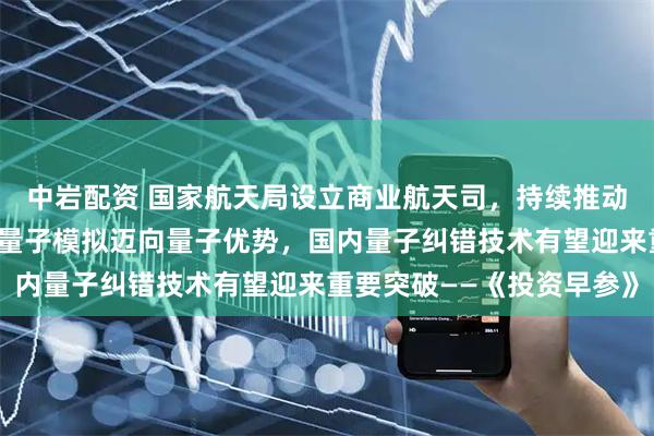 中岩配资 国家航天局设立商业航天司，持续推动商业航天高质量发展；量子模拟迈向量子优势，国内量子纠错技术有望迎来重要突破——《投资早参》