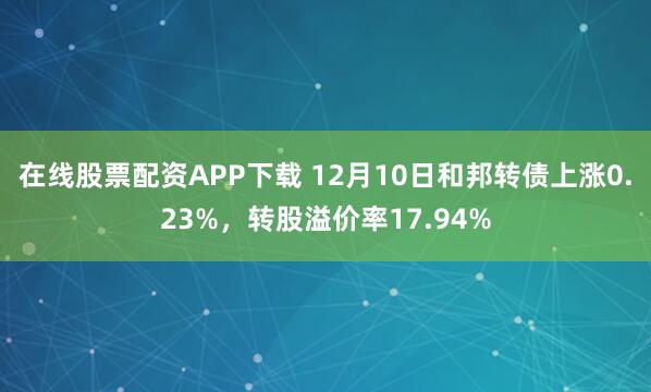 在线股票配资APP下载 12月10日和邦转债上涨0.23%，转股溢价率17.94%