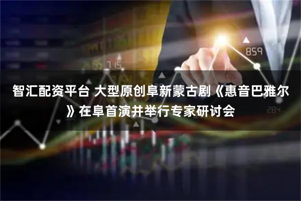 智汇配资平台 大型原创阜新蒙古剧《惠音巴雅尔》在阜首演并举行专家研讨会