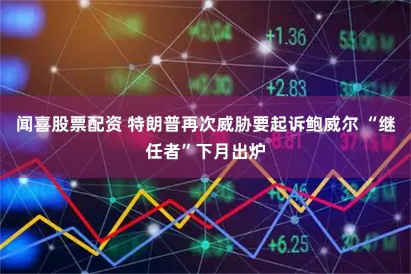 闻喜股票配资 特朗普再次威胁要起诉鲍威尔 “继任者”下月出炉