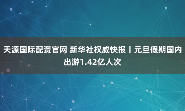天源国际配资官网 新华社权威快报丨元旦假期国内出游1.42亿人次