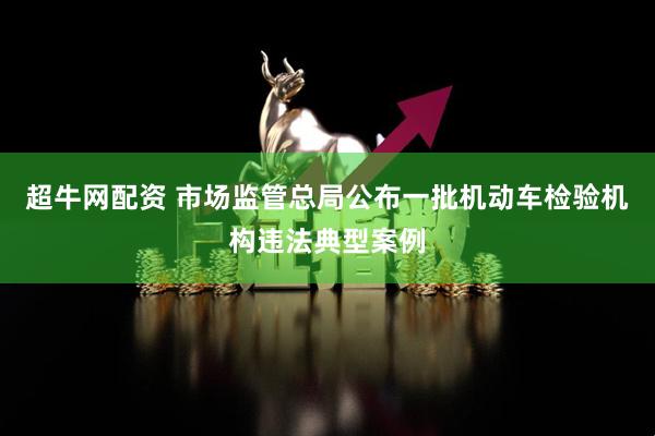 超牛网配资 市场监管总局公布一批机动车检验机构违法典型案例