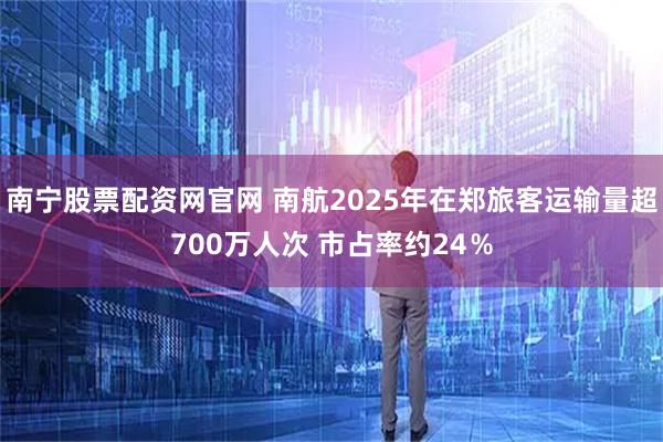 南宁股票配资网官网 南航2025年在郑旅客运输量超700万人次 市占率约24％