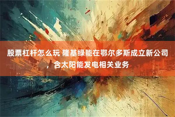 股票杠杆怎么玩 隆基绿能在鄂尔多斯成立新公司，含太阳能发电相关业务