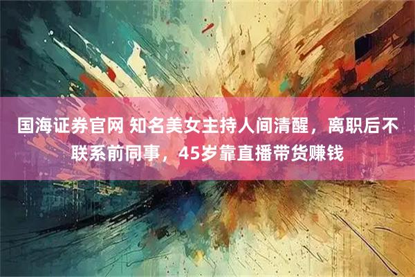 国海证券官网 知名美女主持人间清醒，离职后不联系前同事，45岁靠直播带货赚钱