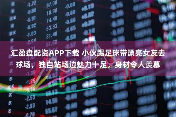 汇盈盘配资APP下载 小伙踢足球带漂亮女友去球场，独自站场边魅力十足，身材令人羡慕