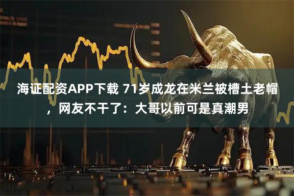 海证配资APP下载 71岁成龙在米兰被槽土老帽，网友不干了：大哥以前可是真潮男