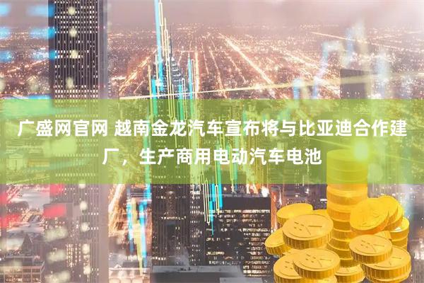 广盛网官网 越南金龙汽车宣布将与比亚迪合作建厂，生产商用电动汽车电池
