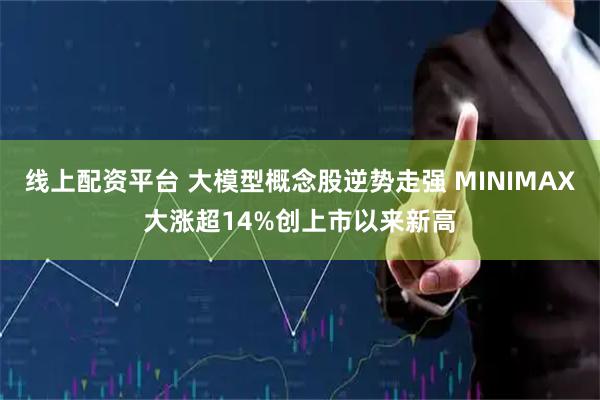 线上配资平台 大模型概念股逆势走强 MINIMAX大涨超14%创上市以来新高
