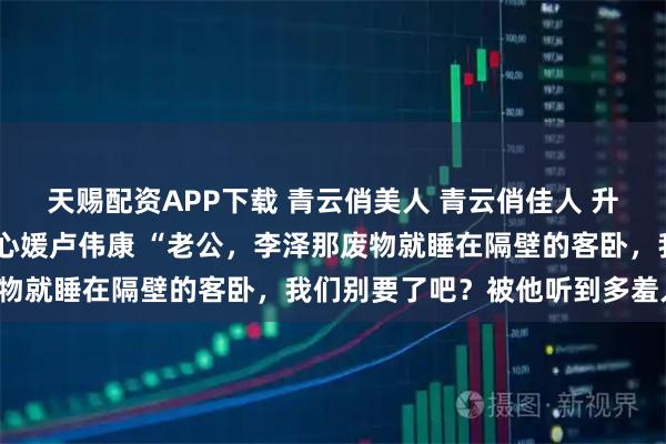 天赐配资APP下载 青云俏美人 青云俏佳人 升途俏美人 李泽白心颖白心媛卢伟康 “老公，李泽那废物就睡在隔壁的客卧，我们别要了吧？被他听到多羞人啊！