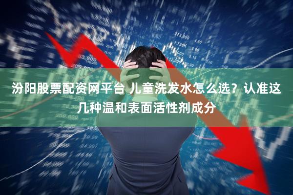 汾阳股票配资网平台 儿童洗发水怎么选？认准这几种温和表面活性剂成分