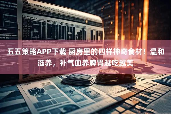 五五策略APP下载 厨房里的四样神奇食材！温和滋养，补气血养脾胃越吃越美