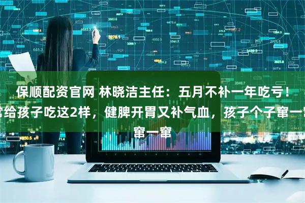 保顺配资官网 林晓洁主任：五月不补一年吃亏！常给孩子吃这2样，健脾开胃又补气血，孩子个子窜一窜