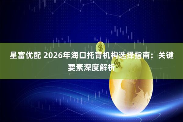 星富优配 2026年海口托育机构选择指南:关键要素深度解析