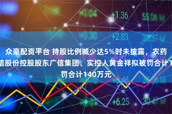 众豪配资平台 持股比例减少达5%时未披露，农药龙头广信股份控股股东广信集团、实控人黄金祥拟被罚合计140万元
