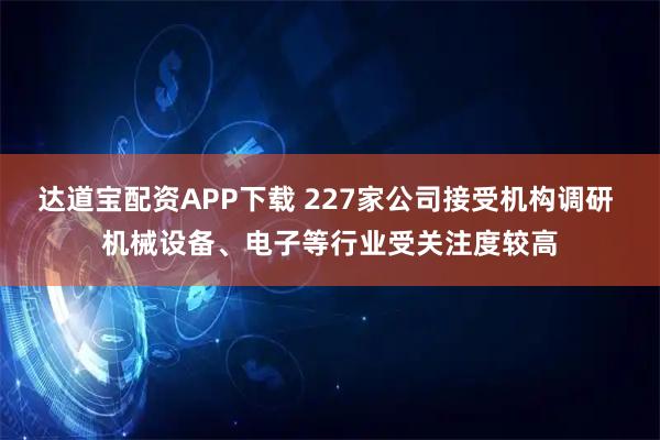 达道宝配资APP下载 227家公司接受机构调研 机械设备、电子等行业受关注度较高